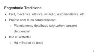 Engenharia Tradicional
2
● Civil, mecânica, elétrica, aviação, automobilística, etc
● Projeto com duas características:
○ Planejamento detalhado (big upfront design)
○ Sequencial
● Isto é: Waterfall
○ Há milhares de anos
 