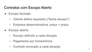 Contratos com Escopo Aberto
31
● Escopo fechado
○ Cliente define requisitos ("fecha escopo")
○ Empresa desenvolvedora: preço + prazo
● Escopo aberto
○ Escopo definido a cada iteração
○ Pagamento por homem/hora
○ Contrato renovado a cada iteração
 