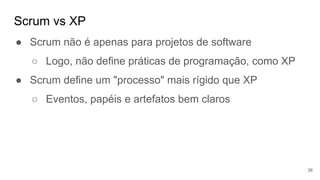 Scrum vs XP
36
● Scrum não é apenas para projetos de software
○ Logo, não define práticas de programação, como XP
● Scrum define um "processo" mais rígido que XP
○ Eventos, papéis e artefatos bem claros
 