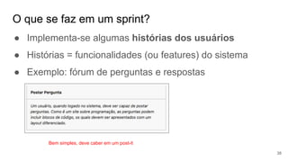 O que se faz em um sprint?
38
● Implementa-se algumas histórias dos usuários
● Histórias = funcionalidades (ou features) do sistema
● Exemplo: fórum de perguntas e respostas
Bem simples, deve caber em um post-it
 