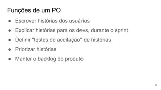 Funções de um PO
42
● Escrever histórias dos usuários
● Explicar histórias para os devs, durante o sprint
● Definir "testes de aceitação" de histórias
● Priorizar histórias
● Manter o backlog do produto
 