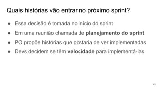 Quais histórias vão entrar no próximo sprint?
45
● Essa decisão é tomada no início do sprint
● Em uma reunião chamada de planejamento do sprint
● PO propõe histórias que gostaria de ver implementadas
● Devs decidem se têm velocidade para implementá-las
 