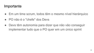 Importante
46
● Em um time scrum, todos têm o mesmo nível hierárquico
● PO não é o "chefe" dos Devs
● Devs têm autonomia para dizer que não vão conseguir
implementar tudo que o PO quer em um único sprint
 