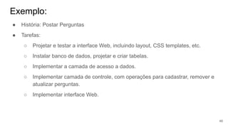 Exemplo:
48
● História: Postar Perguntas
● Tarefas:
○ Projetar e testar a interface Web, incluindo layout, CSS templates, etc.
○ Instalar banco de dados, projetar e criar tabelas.
○ Implementar a camada de acesso a dados.
○ Implementar camada de controle, com operações para cadastrar, remover e
atualizar perguntas.
○ Implementar interface Web.
 