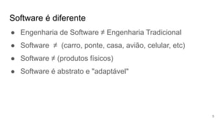 Software é diferente
5
● Engenharia de Software ≠ Engenharia Tradicional
● Software ≠ (carro, ponte, casa, avião, celular, etc)
● Software ≠ (produtos físicos)
● Software é abstrato e "adaptável"
 