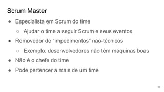 Scrum Master
53
● Especialista em Scrum do time
○ Ajudar o time a seguir Scrum e seus eventos
● Removedor de "impedimentos" não-técnicos
○ Exemplo: desenvolvedores não têm máquinas boas
● Não é o chefe do time
● Pode pertencer a mais de um time
 