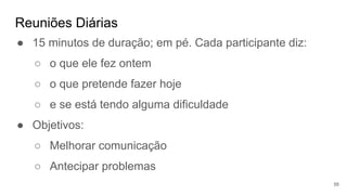 Reuniões Diárias
56
● 15 minutos de duração; em pé. Cada participante diz:
○ o que ele fez ontem
○ o que pretende fazer hoje
○ e se está tendo alguma dificuldade
● Objetivos:
○ Melhorar comunicação
○ Antecipar problemas
 