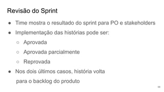 Revisão do Sprint
58
● Time mostra o resultado do sprint para PO e stakeholders
● Implementação das histórias pode ser:
○ Aprovada
○ Aprovada parcialmente
○ Reprovada
● Nos dois últimos casos, história volta
para o backlog do produto
 