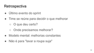 Retrospectiva
59
● Último evento do sprint
● Time se reúne para decidir o que melhorar
○ O que deu certo?
○ Onde precisamos melhorar?
● Modelo mental: melhorias constantes
● Não é para "lavar a roupa suja"
 
