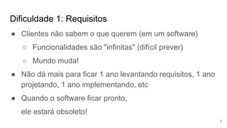Dificuldade 1: Requisitos
6
● Clientes não sabem o que querem (em um software)
○ Funcionalidades são "infinitas" (difícil prever)
○ Mundo muda!
● Não dá mais para ficar 1 ano levantando requisitos, 1 ano
projetando, 1 ano implementando, etc
● Quando o software ficar pronto,
ele estará obsoleto!
 