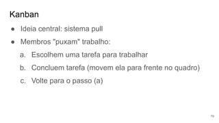 Kanban
79
● Ideia central: sistema pull
● Membros "puxam" trabalho:
a. Escolhem uma tarefa para trabalhar
b. Concluem tarefa (movem ela para frente no quadro)
c. Volte para o passo (a)
 