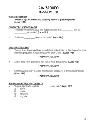 216. ZAQUEO
                                       (LUCAS 19:1-10)
VERSO DE MEMORIA
     "Porque el Hijo del hombre vino a buscar y a salvar lo que había perdido."
     (Lucas 19:10)

COMPLETA EL ESPACIO VACIO
1.  "Procuraba ver quién era Jesús; pero no podía a causa de la ___________; pues era
    _____________ de estatura." (Lucas 19:3)

2.     "Subío a un ___________ sicómoro para verle." (Lucas 19:4)



FALSO O VERDADERO
2.   "Cuando Jesús llegó a aquel lugar, mirando hacia arriba, le vio, y le dijo: Zaqueo date prisa,
     desciende, porque hoy es necesario que pose yo en tu casa." (Lucas 19:5)
                                      FALSO O VERDADERO

3.     Zaqueo dijo a Jesús que él daría a los ricos la mitad de sus bienes. (Lucas 19:8)
                                      FALSO O VERDADERO

4.     Entonces Zaqueo, dijo y si en algo he defraudado a alguno, se lo devuelvo cuadriplicado.
       (Mateo 19:8)
                                      FALSO O VERDADERO


SUBRAYA LA RESPUESTA CORRECTA
6.  "Jesús le dijo: Hoy ha venido la ___________ a esta casa." (Lucas 19:9)
    a)     suerte
    b)     prueba
    c)     salvación
    d)     angustia




                                                                                               1/2
 