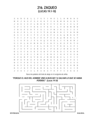 216. ZAQUEO
                                    (LUCAS 19:1-10)

  S   A   N   G    E    L    L    J     G    Y    I    M    O     L    L    K    M    N   B   O
  M   K   J   H    G    F    D    S     E    R    T    Y    H     B    M    N    H    G   B   V
  J   H   U   I    O    P    L    M     N    B    V    C    V     C    B    Z    I    O   L   P
  O   P   I   U    Y    T    R    E     S    T    E    R    I     L    V    B    N    M   M   N
  J   H   G   F    D    R    T    Y     U    I    O    P    M     J    K    L    O    I   U   Y
  G   H   J   K    L    O    I    U     Y    T    R    E    W     S    B    C    V    B   N   M
  E   S   I   I    R    I    T    U     J    H    G    F    D     S    A    Q    W    E   R   T
  Y   U   I   J    P    L    K    J     H    G    F    D    S     A    Q    W    E    R   L   Y
  L   I   O   P    O    J    P    O     R    Q    U    E    E     L    C    V    B    N   M   J
  U   I   K   L    H    K    M    N     B    V    O    B    V     L    E    D    F    R   T   G
  H   Y   U   J    K    I    J    K     L    O    N    U    Y     T    R    E    L    O   P   I
  K   J   U   Y    T    S    E    N     O    R    I    F    G     H    J    N    B    G   E   U
  E   L   U   C    A    S    E    T     G    B    V    F    R     A    D    C    V    R   R   R
  H   Y   U   J    K    I    I    N     C    I    E    N    S     I    H    H    Y    G   D   A
  O   U   A   N    F    G    V    B     H    J    N    M    K     B    O    L    I    U   I   C
  M   F   G   T    R    O    P    U     K    M    N    H    Y     A    U    D    O    F   D   I
  B   C   V   F    R    T    G    S     Y    O    I    K    J     H    G    F    E    U   O   O
  R   H   Y   T    S    A    C    C     R    D    O    T    E     F    R    T    G    H   M   N
  E   U   J   H    Y    T    R    A     W    S    A    L    V     A    R    R    I    O   I   K
  J   U   H   I    J    O    L    R     D    B    G    T    R     F    V    C    D    E   E   S
                  Busca las palabras del texto de abajo en el crucigrama de arriba.

 "PORQUE EL HIJO DEL HOMBRE VINO A BUSCAR Y A SALVAR LO QUE SE HABIA
                        PERDIDO." (Lucas 19:10)




ENTRADA                                                                                       SALIDA
 