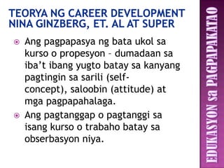    Ang pagpapasya ng bata ukol sa
    kurso o propesyon – dumadaan sa
    iba’t ibang yugto batay sa kanyang
    pagtingin sa sarili (self-
    concept), saloobin (attitude) at
    mga pagpapahalaga.
   Ang pagtanggap o pagtanggi sa
    isang kurso o trabaho batay sa
    obserbasyon niya.
 