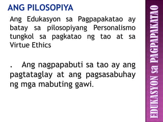 Ang Edukasyon sa Pagpapakatao ay
batay sa pilosopiyang Personalismo
tungkol sa pagkatao ng tao at sa
Virtue Ethics

. Ang nagpapabuti sa tao ay ang
pagtataglay at ang pagsasabuhay
ng mga mabuting gawi.
 