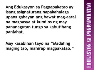 Ang Edukasyon sa Pagpapakatao ay
isang asignaturang napakahalaga
upang gabayan ang bawat mag-aaral
na magpasya at kumilos ng may
pananagutan tungo sa kabutihang
panlahat.

May kasabihan tayo na “Madaling
maging tao, mahirap magpakatao.”
 
