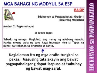 ISAISIP

                           Edukasyon sa Pagpapakatao, Grade 1
                                           Ikalawang Markahan

Modyul 2: Pagkamatapat

                         Si Tepet Tapat

Sabado ng umaga. Magluluto ang nanay ng adobong manok.
Nakita niyang wala ng toyo kaya inutusan niya si Tepet na
bumili sa tindahan sa tindahan sa kanto.


   Naglalaman ito ng mga aralin tungkol sa
   paksa. Masusing tatalakayin ang bawat
 pagpapahalagang dapat isapuso at isabuhay
            ng bawat mag-aaral.
 