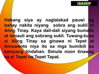 ISAISIP




Habang siya ay naglalakad pauwi ng
bahay nakita niyang sobra ang sukli ni
Aling Tinay. Kaya dali-dali siyang bumalik
at isinauli ang sobrang sukli. Tuwang-tuwa
si Aling Tinay sa ginawa ni Tepet at
ikinuwento niya ito sa mga bumibili sa
kaniyang tindahan. Simula noon tinawag
na si Tepet na Tepet Tapat.
 