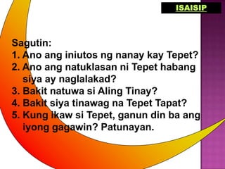 ISAISIP



Sagutin:
1. Ano ang iniutos ng nanay kay Tepet?
2. Ano ang natuklasan ni Tepet habang
   siya ay naglalakad?
3. Bakit natuwa si Aling Tinay?
4. Bakit siya tinawag na Tepet Tapat?
5. Kung ikaw si Tepet, ganun din ba ang
   iyong gagawin? Patunayan.
 