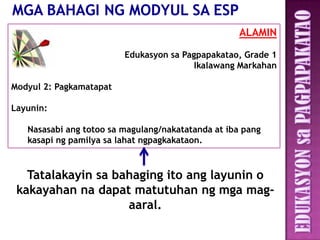ALAMIN

                         Edukasyon sa Pagpapakatao, Grade 1
                                         Ikalawang Markahan

Modyul 2: Pagkamatapat

Layunin:

   Nasasabi ang totoo sa magulang/nakatatanda at iba pang
   kasapi ng pamilya sa lahat ngpagkakataon.



   Tatalakayin sa bahaging ito ang layunin o
 kakayahan na dapat matutuhan ng mga mag-
                    aaral.
 