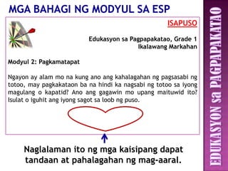 ISAPUSO

                          Edukasyon sa Pagpapakatao, Grade 1
                                          Ikalawang Markahan

Modyul 2: Pagkamatapat

Ngayon ay alam mo na kung ano ang kahalagahan ng pagsasabi ng
totoo, may pagkakataon ba na hindi ka nagsabi ng totoo sa iyong
magulang o kapatid? Ano ang gagawin mo upang maituwid ito?
Isulat o iguhit ang iyong sagot sa loob ng puso.




     Naglalaman ito ng mga kaisipang dapat
     tandaan at pahalagahan ng mag-aaral.
 