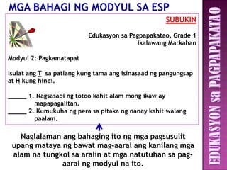 SUBUKIN

                          Edukasyon sa Pagpapakatao, Grade 1
                                          Ikalawang Markahan

Modyul 2: Pagkamatapat

Isulat ang T sa patlang kung tama ang isinasaad ng pangungsap
at H kung hindi.

_____ 1. Nagsasabi ng totoo kahit alam mong ikaw ay
        mapapagalitan.
_____ 2. Kumukuha ng pera sa pitaka ng nanay kahit walang
        paalam.

   Naglalaman ang bahaging ito ng mga pagsusulit
 upang mataya ng bawat mag-aaral ang kanilang mga
 alam na tungkol sa aralin at mga natutuhan sa pag-
              aaral ng modyul na ito.
 