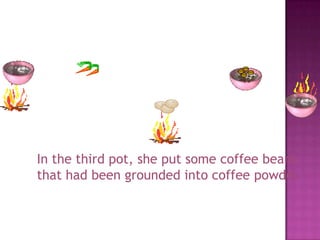 In the third pot, she put some coffee beans
that had been grounded into coffee powder.
 