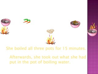 She boiled all three pots for 15 minutes.

 Afterwards, she took out what she had
 put in the pot of boiling water.
 