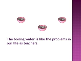 The boiling water is like the problems in
our life as teachers.
 