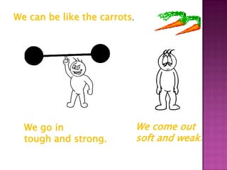 We can be like the carrots.




  We go in                    We come out
  tough and strong.           soft and weak.
 