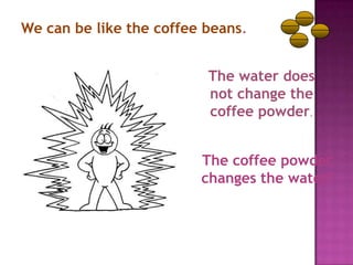 We can be like the coffee beans.


                          The water does
                          not change the
                          coffee powder.


                         The coffee powder
                         changes the water!
 