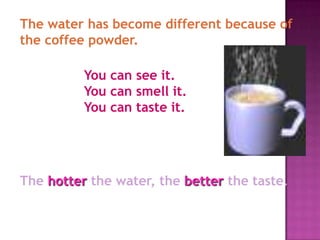 The water has become different because of
the coffee powder.

          You can see it.
          You can smell it.
          You can taste it.




The hotter the water, the better the taste.
 