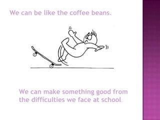 We can be like the coffee beans.




  We can make something good from
  the difficulties we face at school.
 