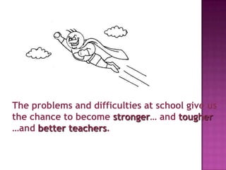 The problems and difficulties at school give us
the chance to become stronger… and tougher
…and better teachers.
 