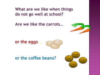 What are we like when things
do not go well at school?

Are we like the carrots…



or the eggs…


or the coffee beans?
 