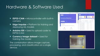 Hardware & Software Used
 ESP32-CAM – Microcontroller with built-in
camera
 Edge Impulse – Platform for training and
deploying ML models
 Arduino IDE – Used to upload code to
ESP32-CAM
 Currency image dataset – Used for
training the model
The combination allows image capture,
processing, and classification on a single
device.
 