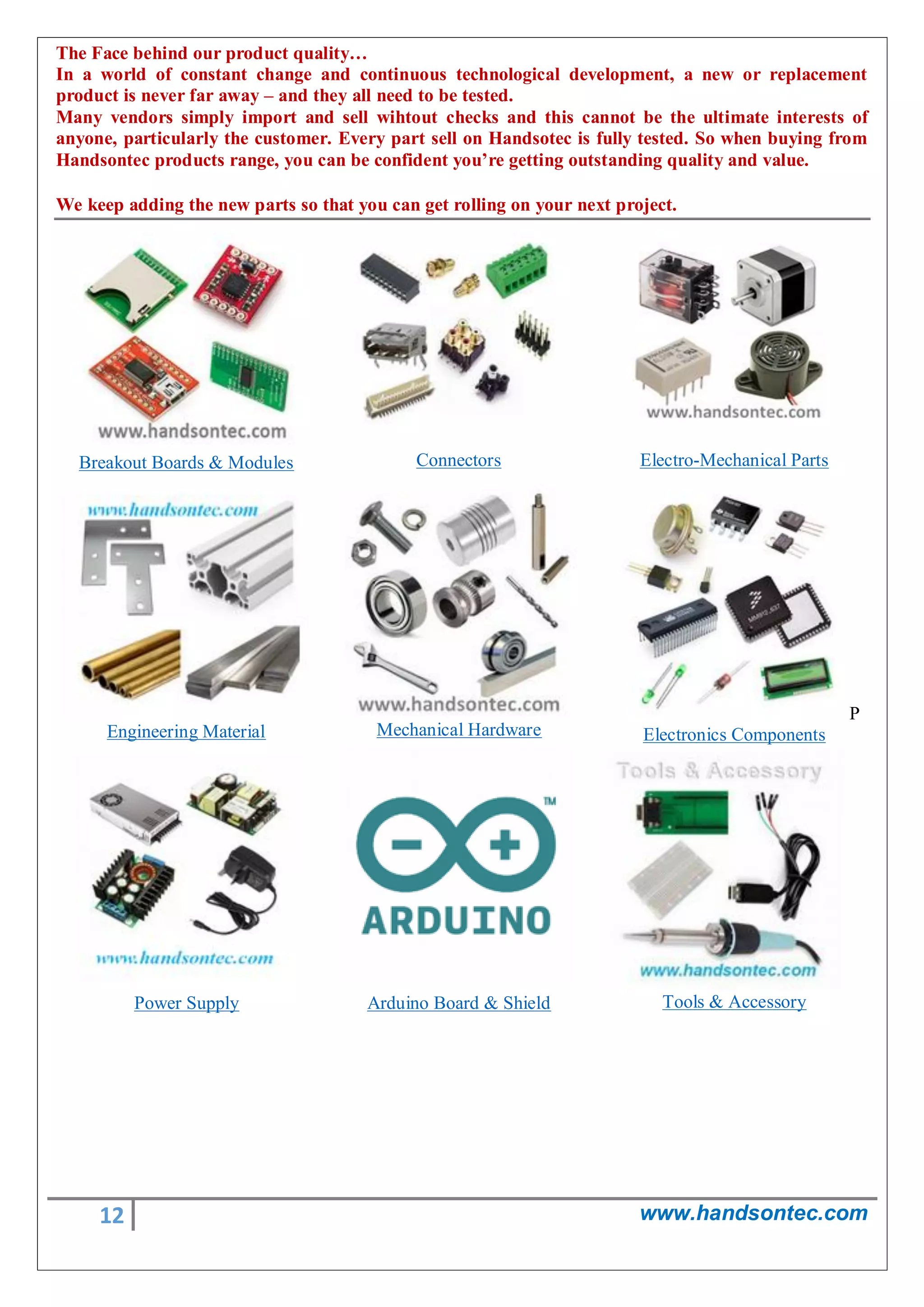 12 www.handsontec.com
The Face behind our product quality…
In a world of constant change and continuous technological development, a new or replacement
product is never far away – and they all need to be tested.
Many vendors simply import and sell wihtout checks and this cannot be the ultimate interests of
anyone, particularly the customer. Every part sell on Handsotec is fully tested. So when buying from
Handsontec products range, you can be confident you’re getting outstanding quality and value.
We keep adding the new parts so that you can get rolling on your next project.
Breakout Boards & Modules Connectors Electro-Mechanical Parts
Engineering Material Mechanical Hardware
P
Electronics Components
Power Supply Arduino Board & Shield Tools & Accessory
 