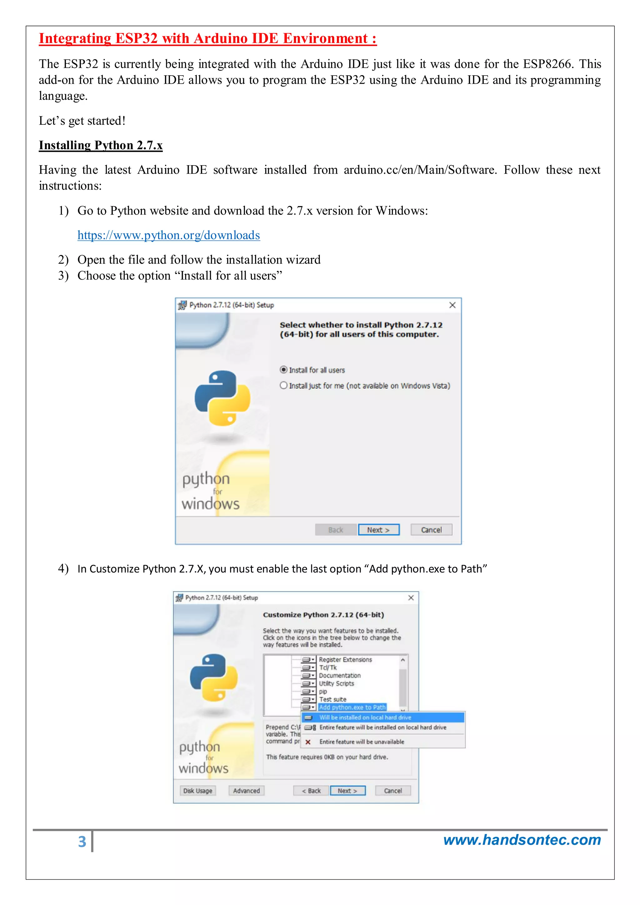 3 www.handsontec.com
Integrating ESP32 with Arduino IDE Environment :
The ESP32 is currently being integrated with the Arduino IDE just like it was done for the ESP8266. This
add-on for the Arduino IDE allows you to program the ESP32 using the Arduino IDE and its programming
language.
Let’s get started!
Installing Python 2.7.x
Having the latest Arduino IDE software installed from arduino.cc/en/Main/Software. Follow these next
instructions:
1) Go to Python website and download the 2.7.x version for Windows:
https://www.python.org/downloads
2) Open the file and follow the installation wizard
3) Choose the option “Install for all users”
4) In Customize Python 2.7.X, you must enable the last option “Add python.exe to Path”
 