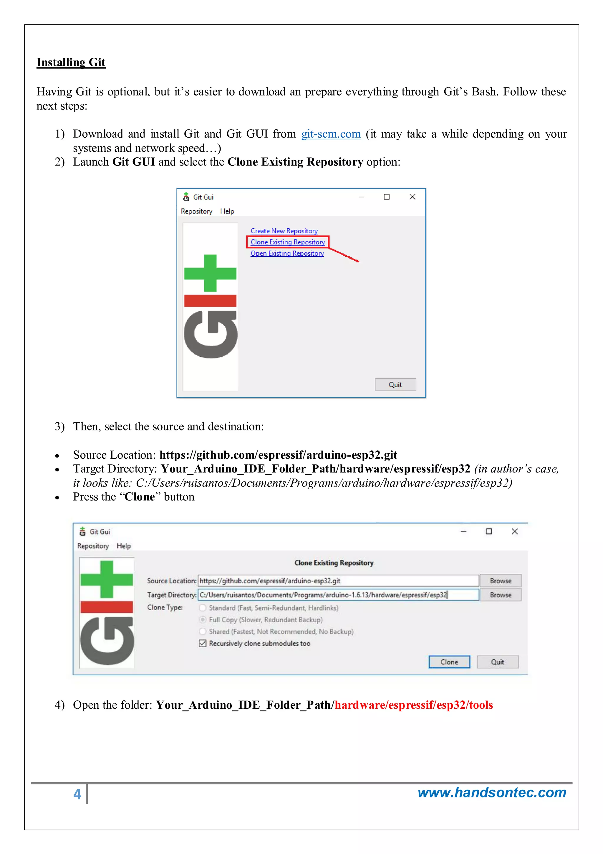 4 www.handsontec.com
Installing Git
Having Git is optional, but it’s easier to download an prepare everything through Git’s Bash. Follow these
next steps:
1) Download and install Git and Git GUI from git-scm.com (it may take a while depending on your
systems and network speed…)
2) Launch Git GUI and select the Clone Existing Repository option:
3) Then, select the source and destination:
 Source Location: https://github.com/espressif/arduino-esp32.git
 Target Directory: Your_Arduino_IDE_Folder_Path/hardware/espressif/esp32 (in author’s case,
it looks like: C:/Users/ruisantos/Documents/Programs/arduino/hardware/espressif/esp32)
 Press the “Clone” button
4) Open the folder: Your_Arduino_IDE_Folder_Path/hardware/espressif/esp32/tools
 