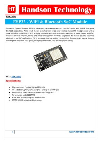 1 www.handsontec.com
Handson Technology
User Guide
ESP32 - WiFi & Bluetooth SoC Module
Created by Espressif Systems, ESP32 is a low-cost, low-power system on a chip (SoC) series with Wi-Fi & dual-mode
Bluetooth capabilities! At its heart, there's a dual-core or single-core Tensilica Xtensa LX6 microprocessor with a
clock rate of up to 240MHz. ESP32 is highly integrated with built-in antenna switches, RF balun, power amplifier,
low-noise receive amplifier, filters, and power management modules. Engineered for mobile devices, wearable
electronics, and IoT applications, ESP32 achieves ultra-low power consumption through power saving features
including fine resolution clock gating, multiple power modes, and dynamic power scaling.
SKU: MDU-1067
Specifications:
 Main processor: Tensilica Xtensa 32-bit LX6.
 Wi-Fi: 802.11 b/g/n/e/i (802.11n @ 2.4 GHz up to 150 Mbit/s).
 Bluetooth: v4.2 BR/EDR and Bluetooth Low Energy (BLE).
 Performance: up to 600DMIPS.
 ROM: 448KB, for booting and core functions.
 SRAM: 520KiB, for data and instruction.
 