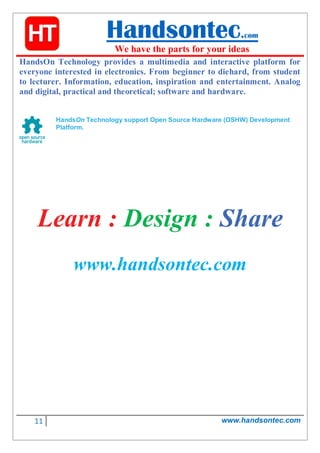 11 www.handsontec.com
Handsontec.com
We have the parts for your ideas
HandsOn Technology provides a multimedia and interactive platform for
everyone interested in electronics. From beginner to diehard, from student
to lecturer. Information, education, inspiration and entertainment. Analog
and digital, practical and theoretical; software and hardware.
HandsOn Technology support Open Source Hardware (OSHW) Development
Platform.
Learn : Design : Share
www.handsontec.com
 