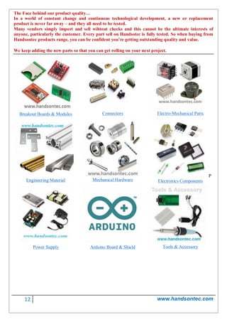 12 www.handsontec.com
The Face behind our product quality…
In a world of constant change and continuous technological development, a new or replacement
product is never far away – and they all need to be tested.
Many vendors simply import and sell wihtout checks and this cannot be the ultimate interests of
anyone, particularly the customer. Every part sell on Handsotec is fully tested. So when buying from
Handsontec products range, you can be confident you’re getting outstanding quality and value.
We keep adding the new parts so that you can get rolling on your next project.
Breakout Boards & Modules Connectors Electro-Mechanical Parts
Engineering Material Mechanical Hardware
P
Electronics Components
Power Supply Arduino Board & Shield Tools & Accessory
 