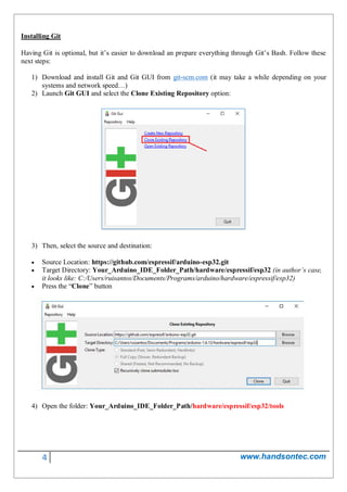 4 www.handsontec.com
Installing Git
Having Git is optional, but it’s easier to download an prepare everything through Git’s Bash. Follow these
next steps:
1) Download and install Git and Git GUI from git-scm.com (it may take a while depending on your
systems and network speed…)
2) Launch Git GUI and select the Clone Existing Repository option:
3) Then, select the source and destination:
 Source Location: https://github.com/espressif/arduino-esp32.git
 Target Directory: Your_Arduino_IDE_Folder_Path/hardware/espressif/esp32 (in author’s case,
it looks like: C:/Users/ruisantos/Documents/Programs/arduino/hardware/espressif/esp32)
 Press the “Clone” button
4) Open the folder: Your_Arduino_IDE_Folder_Path/hardware/espressif/esp32/tools
 