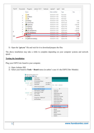 5 www.handsontec.com
5) Open the “get.exe” file and wait for it to download/prepare the files
The above installation may take a while to complete depending on your computer systems and network
speed…
Testing the Installation
Plug your ESP32 dev board to your computer.
1) Open Arduino IDE
2) Select your board in Tools > Board menu (in author’s case it’s the ESP32 Dev Module)
 