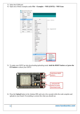 6 www.handsontec.com
3) Select the COM port
4) Open one of these examples under File > Examples > WiFi (ESP32) > WiFi Scan
5) To make your ESP32 go into downloading/uploading mode: hold the BOOT button and press the
EN button to reboot your ESP32
6) Press the Upload button in the Arduino IDE and wait a few seconds while the code compiles and
uploads to your board. If everything is correct this what you should see:
 