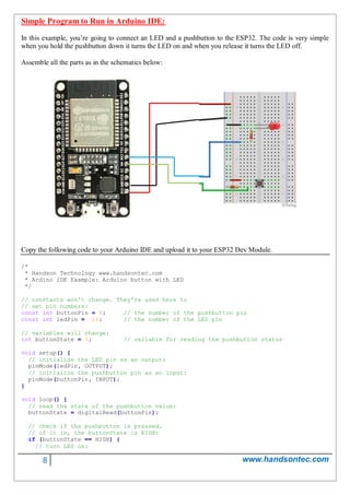 8 www.handsontec.com
Simple Program to Run in Arduino IDE:
In this example, you’re going to connect an LED and a pushbutton to the ESP32. The code is very simple
when you hold the pushbutton down it turns the LED on and when you release it turns the LED off.
Assemble all the parts as in the schematics below:
Copy the following code to your Arduino IDE and upload it to your ESP32 Dev Module.
/*
* Handson Technology www.handsontec.com
* Ardino IDE Example: Arduino button with LED
*/
// constants won't change. They're used here to
// set pin numbers:
const int buttonPin = 4; // the number of the pushbutton pin
const int ledPin = 16; // the number of the LED pin
// variables will change:
int buttonState = 0; // variable for reading the pushbutton status
void setup() {
// initialize the LED pin as an output:
pinMode(ledPin, OUTPUT);
// initialize the pushbutton pin as an input:
pinMode(buttonPin, INPUT);
}
void loop() {
// read the state of the pushbutton value:
buttonState = digitalRead(buttonPin);
// check if the pushbutton is pressed.
// if it is, the buttonState is HIGH:
if (buttonState == HIGH) {
// turn LED on:
 