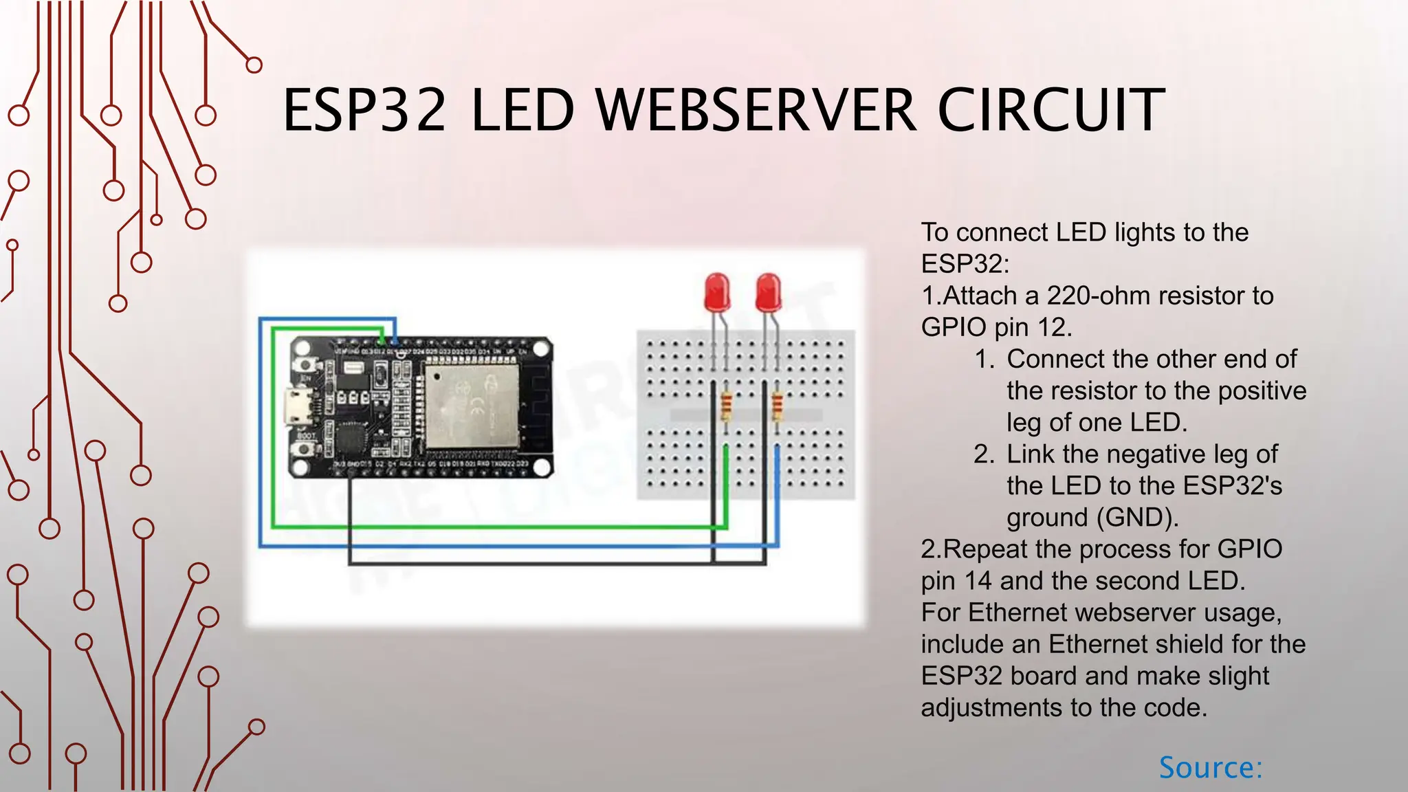 ESP32 LED WEBSERVER CIRCUIT Source: To connect LED lights to the ESP32: 1.Attach a 220-ohm resistor to GPIO pin 12. 1. Connect the other end of the resistor to the positive leg of one LED. 2. Link the negative leg of the LED to the ESP32's ground (GND). 2.Repeat the process for GPIO pin 14 and the second LED. For Ethernet webserver usage, include an Ethernet shield for the ESP32 board and make slight adjustments to the code. 
