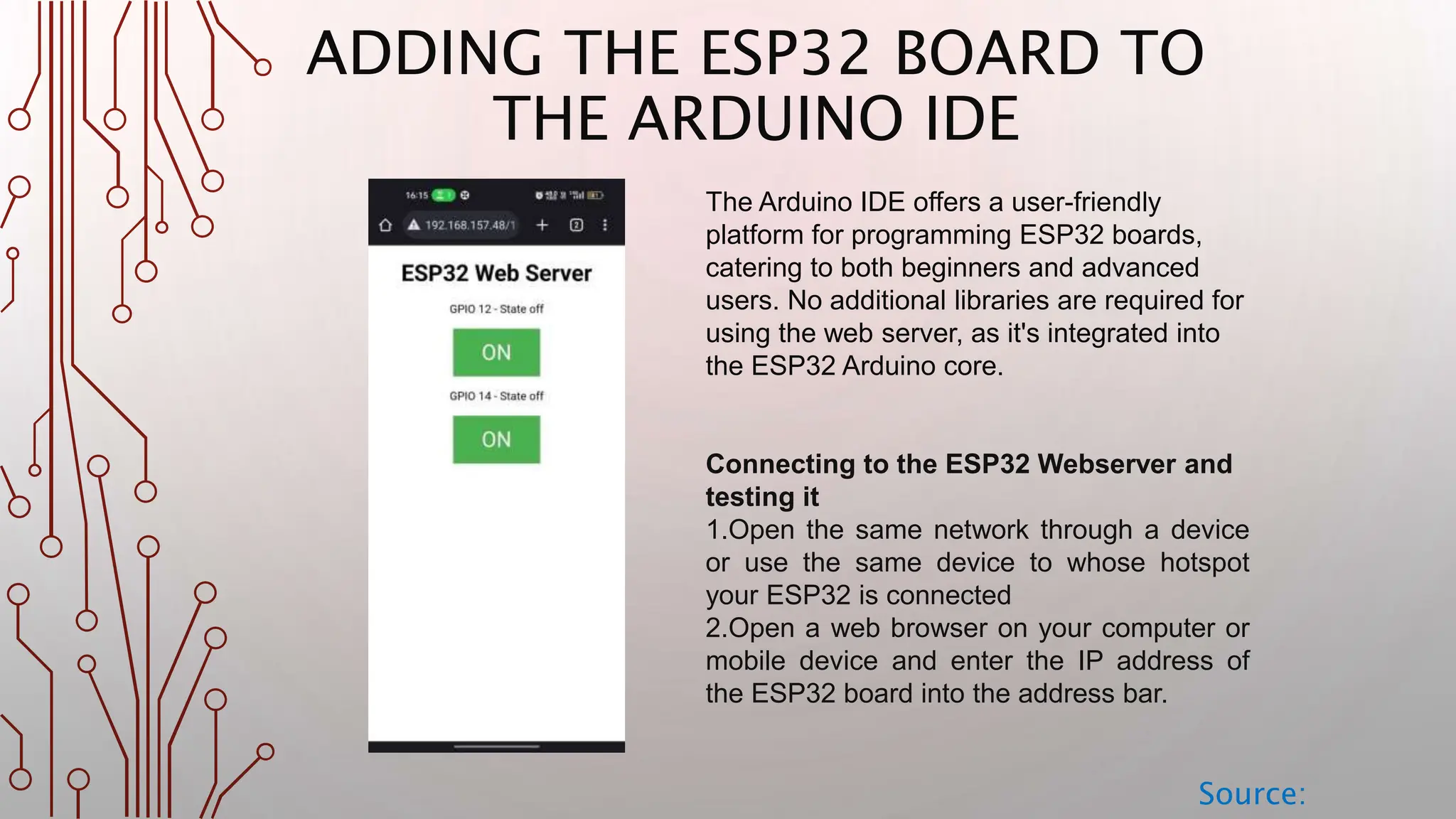 ADDING THE ESP32 BOARD TO THE ARDUINO IDE Source: The Arduino IDE offers a user-friendly platform for programming ESP32 boards, catering to both beginners and advanced users. No additional libraries are required for using the web server, as it's integrated into the ESP32 Arduino core. Connecting to the ESP32 Webserver and testing it 1.Open the same network through a device or use the same device to whose hotspot your ESP32 is connected 2.Open a web browser on your computer or mobile device and enter the IP address of the ESP32 board into the address bar. 