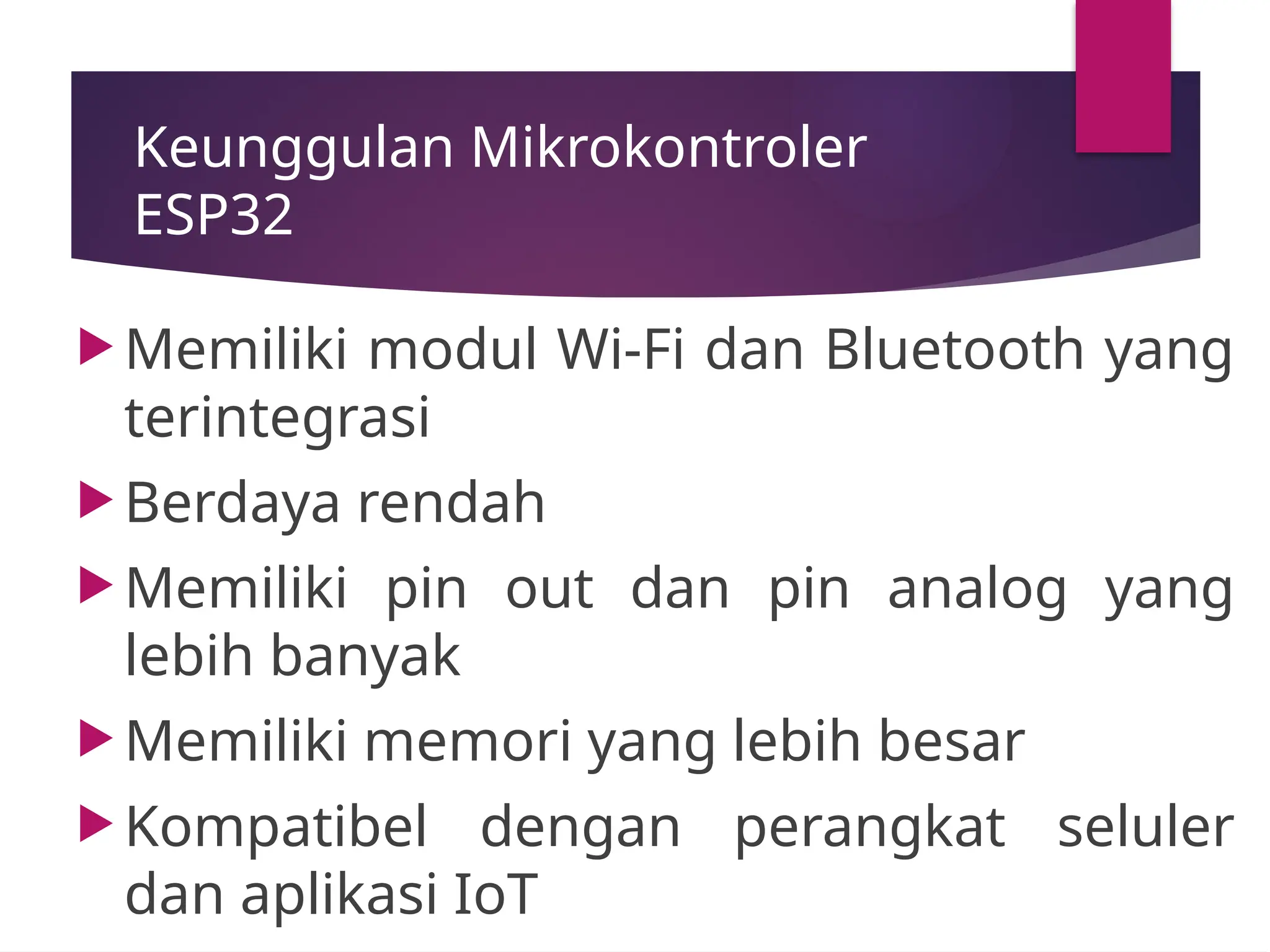Keunggulan Mikrokontroler
ESP32
 Memiliki modul Wi-Fi dan Bluetooth yang
terintegrasi
 Berdaya rendah
 Memiliki pin out dan pin analog yang
lebih banyak
 Memiliki memori yang lebih besar
 Kompatibel dengan perangkat seluler
dan aplikasi IoT
 
