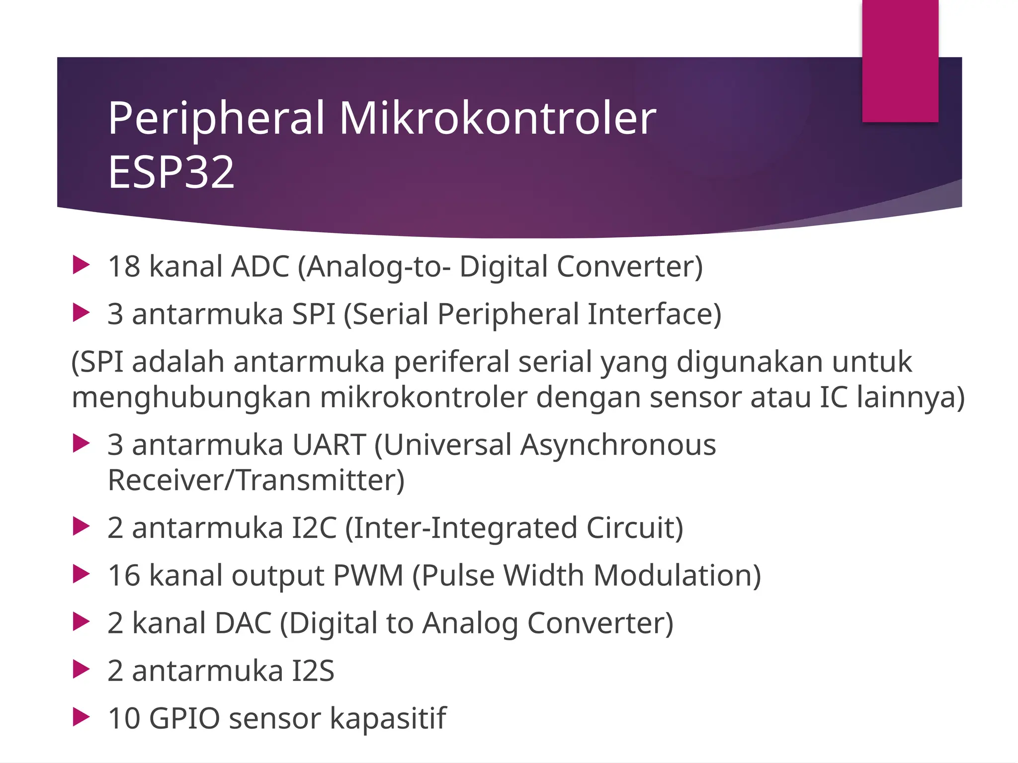 Peripheral Mikrokontroler
ESP32
 18 kanal ADC (Analog-to- Digital Converter)
 3 antarmuka SPI (Serial Peripheral Interface)
(SPI adalah antarmuka periferal serial yang digunakan untuk
menghubungkan mikrokontroler dengan sensor atau IC lainnya)
 3 antarmuka UART (Universal Asynchronous
Receiver/Transmitter)
 2 antarmuka I2C (Inter-Integrated Circuit)
 16 kanal output PWM (Pulse Width Modulation)
 2 kanal DAC (Digital to Analog Converter)
 2 antarmuka I2S
 10 GPIO sensor kapasitif
 